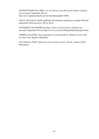 STUDENTWEBSTAFF (2009). Use of E-Menus in the Restaurant Industry. [online].
Last accessed 3 September 2012 at:
http://www.studentwebstuff.com/mis/showthread.php?t=8049.

TRACY, Kim (2012). Mobile application development experiences on apple's iOS and
android OS. IEEE potentials, 31 (4), 30-34.

UNIVERSITY OF OXFORD (no date). Project and dissertation. [online]. Last
accessed 3 September 2012 at: http://www.cs.ox.ac.uk/softeng/handbook/projects.html.

WISKER, Gina (2008). The postgraduate research handbook: Methods in brief. 2nd
ed., New York, Palgrave Macmillan.

YIN, Robert K. (2010). Application of case study research. 3rd ed., London, SAGE
Publications.




                                         43
 