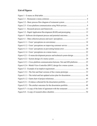 List of Figures

Figure 1 - E-menu on iPad tablet ........................................................................................... 1
Figure 2.1 - Restaurant e-menu solutions .............................................................................. 4
Figure 2.2 - Basic process flow diagram of restaurant system .............................................. 5
Figure 2.5 - Cross-platform communication using Web services .......................................... 9
Figure 3.1 - Research process and framework ..................................................................... 12
Figure 3.2 - Rapid Application Development (RAD) and prototyping ............................... 15
Figure 4 - Software development process and potential outcomes ...................................... 16
Figure 4.1 - Data collection process and users’ perceptions ................................................ 17
Figure 4.1.1 - Users’ perceptions on convenience ............................................................... 18
Figure 4.1.2 - Users’ perceptions on improving customer service ...................................... 19
Figure 4.1.3 - Users’ perceptions on preventing human error ............................................. 20
Figure 4.1.4 - Users’ perceptions on e-menu issues............................................................. 22
Figure 4.2.1 - E-menu development process and technical system design .......................... 23
Figure 4.2.2 - System design of e-menu system .................................................................. 24
Figure 4.2.3 - Cross-platform communication between .Net and iOS platforms ................ 25
Figure 4.2.4 - Model-View-Controller (MVC) design for e-menu system .......................... 26
Figure 5.2 - Example of an implicit requirement ................................................................. 30
Figure 5.3.2 - The first and final versions of the e-menu prototype .................................... 33
Figure 8.1.1 - The initial and last updated action plan for dissertation ................................ 44
Figure 8.1.2 - Gantt chart of project milestones................................................................... 45
Figure 8.3.1 - Evidence collected for the dissertation portfolio ........................................... 47
Figure 8.3.2 - The artefact outcomes for the dissertation portfolio ..................................... 48
Figure 8.7 - A copy of the letter of agreement with the restaurant ...................................... 53
Figure 8.8 - A copy of research ethics checklist .................................................................. 54




                                                              v
 