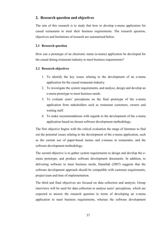2. Research question and objectives

The aim of this research is to study that how to develop e-menu application for
casual restaurants to meet their business requirements. The research question,
objectives and limitations of research are summarised below.

2.1 Research question

How can a prototype of an electronic menu (e-menu) application be developed for
the casual dining restaurant industry to meet business requirements?

2.2 Research objectives

    1. To identify the key issues relating to the development of an e-menu
        application for the casual restaurant industry.
    2. To investigate the system requirements, and analyse, design and develop an
        e-menu prototype to meet business needs.
    3. To evaluate users’ perceptions on the final prototype of the e-menu
        application from stakeholders such as restaurant customers, owners and
        waiting staff.
    4. To make recommendations with regards to the development of the e-menu
        application based on chosen software development methodology.

The first objective begins with the critical evaluation the range of literature to find
out the potential issues relating to the development of the e-menu application, such
as the current use of paper-based menus and e-menus at restaurants, and the
software development methodology.

The second objective is to gather system requirements to design and develop the e-
menu prototype, and produce software development documents. In addition, to
delivering software to meet business needs, Hanafiah (2007) suggests that the
software development approach should be compatible with customer requirements,
project team and time of implementation.

The third and final objectives are focused on data collection and analysis. Group
interviews will be used for data collection to analyse users’ perceptions, which are
expected to answer the research question in terms of developing an e-menu
application to meet business requirements, whereas the software development



                                        57
 