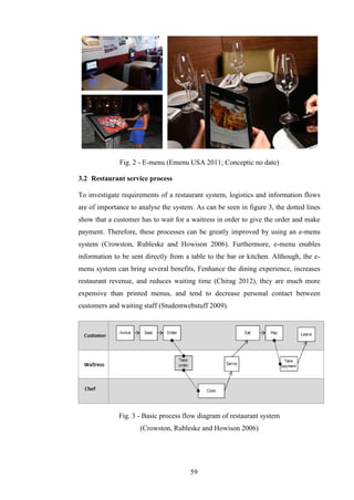 Fig. 2 - E-menu (Emenu USA 2011; Conceptic no date)

3.2 Restaurant service process

To investigate requirements of a restaurant system, logistics and information flows
are of importance to analyse the system. As can be seen in figure 3, the dotted lines
show that a customer has to wait for a waitress in order to give the order and make
payment. Therefore, these processes can be greatly improved by using an e-menu
system (Crowston, Rubleske and Howison 2006). Furthermore, e-menu enables
information to be sent directly from a table to the bar or kitchen. Although, the e-
menu system can bring several benefits, Fenhance the dining experience, increases
restaurant revenue, and reduces waiting time (Chirag 2012), they are much more
expensive than printed menus, and tend to decrease personal contact between
customers and waiting staff (Studentwebstuff 2009).




              Fig. 3 - Basic process flow diagram of restaurant system
                     (Crowston, Rubleske and Howison 2006)




                                       59
 