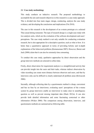 3.1 Case study methodology

This study conducts an inductive research. The proposed methodology to
accomplish the aim and research objectives in this research is a case study approach.
This is divided into four main stages: design, conducting, analysis the case study
evidence, and developing the conclusions and implications (Yin 2010).

The case in this research is the development of an e-menu prototype at a selected
Thai casual dining restaurant. The type of research design is a single-case study with
two analysis units, which are the evaluation of the software development and users’
perceptions. The case study method is not only suitable for conducting evaluation
research, but is also appropriate for a descriptive question, such as what or how. It is
better than a quantitative approach in terms of providing holistic and in-depth
explanations of the behavioral problems (Kemanusiaan 2007). However, Baxter and
Jack (2008) claim that it can also be extremely time consuming.

To conduct this case study, qualitative approaches by direct observation and the
group interview methods are selected to collect data.

Firstly, direct observation for requirement analysis is a straightforward activity that
can provide insight into the users and their tasks, whereas indirect observation by
video recording can create more distance between observers and users, and that by
interviews only can be difficult to clearly understand all problem areas (Kriwaczek
2006).

Secondly, although collecting data by a questionnaire method is cheap, convenient
and has no bias by an interviewer, evaluating users’ perceptions of the e-menu
system by group interviews enable an interviewer to make clear in unambiguous
question as well as prevent missing important data (Slack 2012a). It can also
provide both detailed information and some fascinating contextual or other
information (Wisker 2008). The comparison among observation, interview, and
questionnaire methods are summarized as following table.




                                        63
 