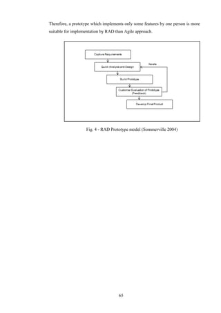 Therefore, a prototype which implements only some features by one person is more
suitable for implementation by RAD than Agile approach.




                   Fig. 4 - RAD Prototype model (Sommerville 2004)




                                     65
 
