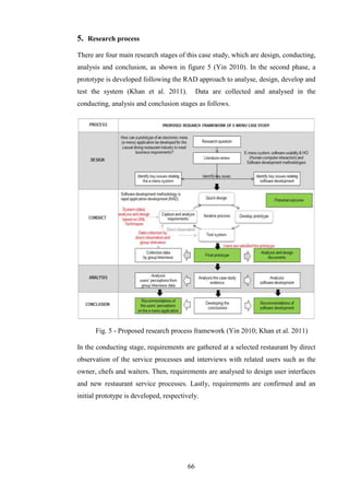 5. Research process
There are four main research stages of this case study, which are design, conducting,
analysis and conclusion, as shown in figure 5 (Yin 2010). In the second phase, a
prototype is developed following the RAD approach to analyse, design, develop and
test the system (Khan et al. 2011).          Data are collected and analysed in the
conducting, analysis and conclusion stages as follows.




      Fig. 5 - Proposed research process framework (Yin 2010; Khan et al. 2011)

In the conducting stage, requirements are gathered at a selected restaurant by direct
observation of the service processes and interviews with related users such as the
owner, chefs and waiters. Then, requirements are analysed to design user interfaces
and new restaurant service processes. Lastly, requirements are confirmed and an
initial prototype is developed, respectively.




                                        66
 