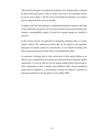 After the first prototype is developed and tested by users, feedback data is collected
by direct observation again in order to analyse and create a new prototype version.
As can be seen in figure 5, the life cycle of developing the prototype is an iterative
process repeated until the users are satisfied.

In addition, after the final prototype is completed and tested by restaurant staff, data
is then collected by group interviews from the restaurant owner and all waiting staff,
whereas a non-probability sample of around ten customer groups are selected to
interview.

In data analysis process, the approach for interpreting qualitative data is a content
analysis method. This method can analyse data for the objective and systematic
description of manifest content of communication. It is an effective technique that
helps analyst reducing time and the effect of bias (Kohlbacher 2006).

In conclusion, collecting data by direct observation in their natural habitats is an
effective way to understand business processes and requirements, especially implicit
requirements. It is also an effective way for getting feedback about the prototype to
refine requirements so that it satisfies users (Sehlhorst 2006), whereas qualitative
group interview approach is a good method to capture the subjective comments of
participants and find out the perceptions of users (Blom 2006).




                                         67
 