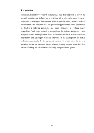 8. Conclusion
To sum up, this inductive research will employ a case study approach to answer the
research question that is how can a prototype of an electronic menu (e-menu)
application be developed for the casual dining restaurant industry to meet business
requirements? The case study will use qualitative approaches i.e. direct observation
to develop a software prototype, and group interviews to evaluate users’
perceptions. Finally, this research is expected that the software prototype, system
design documents and suggestions in this development will be of benefit to software
practitioners and developers who are interested in the development of mobile
applications, especially for the restaurant industry. It is also hoped to be of a
particular interest to restaurant owners who are looking towards improving their
service efficiency and customer satisfaction by using an e-menu system.




                                      69
 