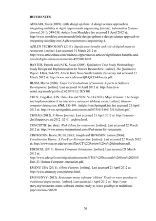 REFERENCES

ADIKARI, Sisira (2009). Little design up-front: A design science approach to
integrating usability in Agile requirements engineering. [online]. Information Systems
Journal, 5610, 549-558. Article from Mendeley last accessed 1 April 2012 at:
http://www.mendeley.com/research/little-design-upfront-a-design-science-approach-to-
integrating-usability-into-Agile-requirements-engineering-1.
AZILEN TECHNOLOGY (2011). Significance benefits and role of digital menu in
restaurant. [online]. Last accessed 31 March 2012 at:
http://www.articlesbase.com/business-opportunities-articles/significance-benefits-and-
role-of-digital-menu-in-restaurant-4925002.html.
BAXTER, Pamela and JACK, Susan (2008). Qualitative Case Study Methodology:
Study Design and Implementation for Novice Researchers. [online]. The Qualitative
Report. 13(4), 544-559. Article from Nova South Eastern University last accessed 23
March 2012 at: http://www.nova.edu/ssss/QR/QR13-4/baxter.pdf.
BLOM, Martin (2006). Empirical Evaluations of Semantic Aspects in Software
Development. [online]. Last accessed 14 April 2012 at: http://kau.diva-
portal.org/smash/get/diva2:6529/FULLTEXT01.
CHEN, Ting-Han, LIN, Hsin-Hou and YEN, Yi-Di (2011). Mojo iCuisine: The design
and implementation of an interactive restaurant tabletop menu. [online]. Human-
computer Interaction, 6763, 185-194. Article from SpringerLink last accessed 23 April
2012 at: http://www.springerlink.com/content/m307510134401751/fulltext.pdf.
CHIRAG (2012). E-Menu. [online]. Last accessed 21 April 2012 at: http://e-menu-
chr.blogspot.co.uk/2012_02_01_archive.html.
CONCEPTIC (no date). iPad eMenu for restaurant. [online]. Last accessed 22 March
2012 at: http://www.emenu-international.com/iPad-menu-for-restaurants.
CROWSTON, Kevin, RUBLESKE, Joseph and HOWISON, James (2006).
Coordination Theory: A Ten-Year Retrospective. [online]. Last accessed 22 March 2012
at: http://crowston.syr.edu/system/files/CT%20Review%20to%20distribute.pdf.
EDEXCEL (2010). Human Computer Interaction. [online]. Last accessed 21 March
2012 at:
http://www.edexcel.com/migrationdocuments/BTEC%20Nationals%20from%202010/
Unit-23-Human-Computer-Interaction.pdf.
EMENU USA (2011). eMenu Pictures. [online]. Last accessed 21 April 2012 at:
http://www.emenuny.com/pictures.html.
EMENUNYY (2012). Restaurant menu software ‘eMenu’ Ready to wave goodbye to
traditional paper menus. [online]. Last accessed 1 April 2012 at: http://your-
story.org/restaurant-menu-software-emenu-ready-to-wave-goodbye-to-traditional-
paper-menus-298620.




                                          70
 