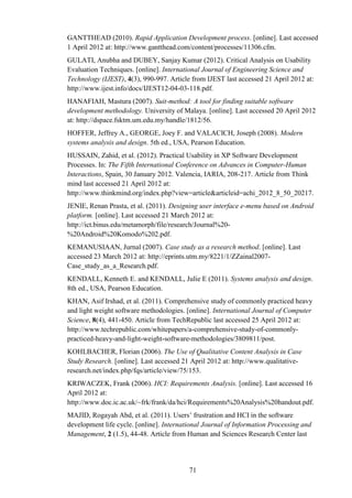 GANTTHEAD (2010). Rapid Application Development process. [online]. Last accessed
1 April 2012 at: http://www.gantthead.com/content/processes/11306.cfm.
GULATI, Anubha and DUBEY, Sanjay Kumar (2012). Critical Analysis on Usability
Evaluation Techniques. [online]. International Journal of Engineering Science and
Technology (IJEST), 4(3), 990-997. Article from IJEST last accessed 21 April 2012 at:
http://www.ijest.info/docs/IJEST12-04-03-118.pdf.
HANAFIAH, Mastura (2007). Suit-method: A tool for finding suitable software
development methodology. University of Malaya. [online]. Last accessed 20 April 2012
at: http://dspace.fsktm.um.edu.my/handle/1812/56.
HOFFER, Jeffrey A., GEORGE, Joey F. and VALACICH, Joseph (2008). Modern
systems analysis and design. 5th ed., USA, Pearson Education.
HUSSAIN, Zahid, et al. (2012). Practical Usability in XP Software Development
Processes. In: The Fifth International Conference on Advances in Computer-Human
Interactions, Spain, 30 January 2012. Valencia, IARIA, 208-217. Article from Think
mind last accessed 21 April 2012 at:
http://www.thinkmind.org/index.php?view=article&articleid=achi_2012_8_50_20217.
JENIE, Renan Prasta, et al. (2011). Designing user interface e-menu based on Android
platform. [online]. Last accessed 21 March 2012 at:
http://ict.binus.edu/metamorph/file/research/Journal%20-
%20Android%20Komodo%202.pdf.
KEMANUSIAAN, Jurnal (2007). Case study as a research method. [online]. Last
accessed 23 March 2012 at: http://eprints.utm.my/8221/1/ZZainal2007-
Case_study_as_a_Research.pdf.
KENDALL, Kenneth E. and KENDALL, Julie E (2011). Systems analysis and design.
8th ed., USA, Pearson Education.
KHAN, Asif Irshad, et al. (2011). Comprehensive study of commonly practiced heavy
and light weight software methodologies. [online]. International Journal of Computer
Science, 8(4), 441-450. Article from TechRepublic last accessed 25 April 2012 at:
http://www.techrepublic.com/whitepapers/a-comprehensive-study-of-commonly-
practiced-heavy-and-light-weight-software-methodologies/3809811/post.
KOHLBACHER, Florian (2006). The Use of Qualitative Content Analysis in Case
Study Research. [online]. Last accessed 21 April 2012 at: http://www.qualitative-
research.net/index.php/fqs/article/view/75/153.
KRIWACZEK, Frank (2006). HCI: Requirements Analysis. [online]. Last accessed 16
April 2012 at:
http://www.doc.ic.ac.uk/~frk/frank/da/hci/Requirements%20Analysis%20handout.pdf.
MAJID, Rogayah Abd, et al. (2011). Users’ frustration and HCI in the software
development life cycle. [online]. International Journal of Information Processing and
Management, 2 (1.5), 44-48. Article from Human and Sciences Research Center last




                                          71
 