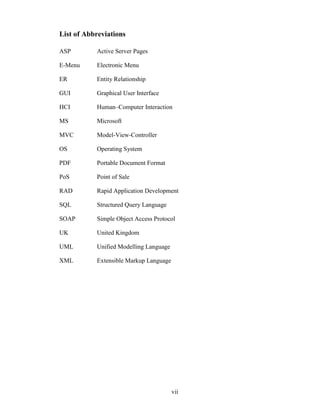 List of Abbreviations

ASP        Active Server Pages

E-Menu     Electronic Menu

ER         Entity Relationship

GUI        Graphical User Interface

HCI        Human–Computer Interaction

MS         Microsoft

MVC        Model-View-Controller

OS         Operating System

PDF        Portable Document Format

PoS        Point of Sale

RAD        Rapid Application Development

SQL        Structured Query Language

SOAP       Simple Object Access Protocol

UK         United Kingdom

UML        Unified Modelling Language

XML        Extensible Markup Language




                                        vii
 