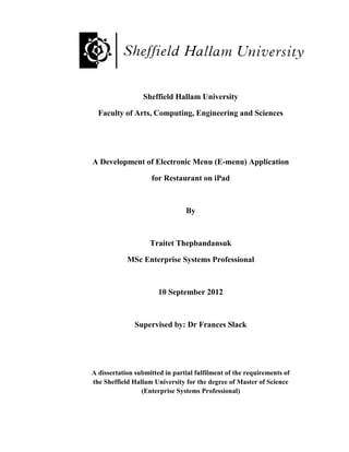 Sheffield Hallam University

  Faculty of Arts, Computing, Engineering and Sciences




A Development of Electronic Menu (E-menu) Application

                    for Restaurant on iPad



                                By



                    Traitet Thepbandansuk

            MSc Enterprise Systems Professional



                       10 September 2012



               Supervised by: Dr Frances Slack




A dissertation submitted in partial fulfilment of the requirements of
the Sheffield Hallam University for the degree of Master of Science
                 (Enterprise Systems Professional)
 