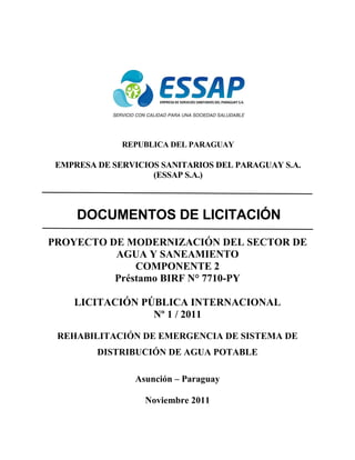REPUBLICA DEL PARAGUAY
EMPRESA DE SERVICIOS SANITARIOS DEL PARAGUAY S.A.
(ESSAP S.A.)
DOCUMENTOS DE LICITACIÓN
PROYECTO DE MODERNIZACIÓN DEL SECTOR DE
AGUA Y SANEAMIENTO
COMPONENTE 2
Préstamo BIRF N° 7710-PY
LICITACIÓN PÚBLICA INTERNACIONAL
Nº 1 / 2011
REHABILITACIÓN DE EMERGENCIA DE SISTEMA DE
DISTRIBUCIÓN DE AGUA POTABLE
Asunción – Paraguay
Noviembre 2011
 