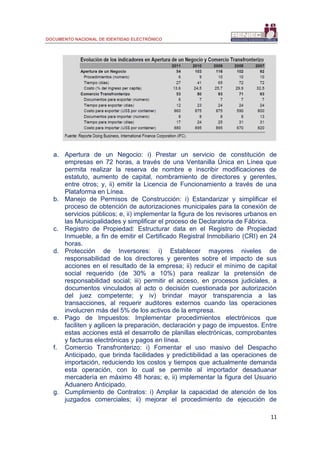 DOCUMENTO NACIONAL DE IDENTIDAD ELECTRÓNICO
11
a. Apertura de un Negocio: i) Prestar un servicio de constitución de
empresas en 72 horas, a través de una Ventanilla Única en Línea que
permita realizar la reserva de nombre e inscribir modificaciones de
estatuto, aumento de capital, nombramiento de directores y gerentes,
entre otros; y, ii) emitir la Licencia de Funcionamiento a través de una
Plataforma en Línea.
b. Manejo de Permisos de Construcción: i) Estandarizar y simplificar el
proceso de obtención de autorizaciones municipales para la conexión de
servicios públicos; e, ii) implementar la figura de los revisores urbanos en
las Municipalidades y simplificar el proceso de Declaratoria de Fábrica.
c. Registro de Propiedad: Estructurar data en el Registro de Propiedad
Inmueble, a fin de emitir el Certificado Registral Inmobiliario (CRI) en 24
horas.
d. Protección de Inversores: i) Establecer mayores niveles de
responsabilidad de los directores y gerentes sobre el impacto de sus
acciones en el resultado de la empresa; ii) reducir el mínimo de capital
social requerido (de 30% a 10%) para realizar la pretensión de
responsabilidad social; iii) permitir el acceso, en procesos judiciales, a
documentos vinculados al acto o decisión cuestionada por autorización
del juez competente; y iv) brindar mayor transparencia a las
transacciones, al requerir auditores externos cuando las operaciones
involucren más del 5% de los activos de la empresa.
e. Pago de Impuestos: Implementar procedimientos electrónicos que
faciliten y agilicen la preparación, declaración y pago de impuestos. Entre
estas acciones está el desarrollo de planillas electrónicas, comprobantes
y facturas electrónicas y pagos en línea.
f. Comercio Transfronterizo: i) Fomentar el uso masivo del Despacho
Anticipado, que brinda facilidades y predictibilidad a las operaciones de
importación, reduciendo los costos y tiempos que actualmente demanda
esta operación, con lo cual se permite al importador desaduanar
mercadería en máximo 48 horas; e, ii) implementar la figura del Usuario
Aduanero Anticipado.
g. Cumplimiento de Contratos: i) Ampliar la capacidad de atención de los
juzgados comerciales; ii) mejorar el procedimiento de ejecución de
 