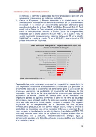 DOCUMENTO NACIONAL DE IDENTIDAD ELECTRÓNICO
12
sentencias; y, iii) limitar la posibilidad de iniciar procesos que generan una
sobrecarga innecesaria a las instancias judiciales.
h. Cierre de Empresas: i) Mejorar incentivos y el procedimiento de la
administración y liquidación de empresas inmersas en un procedimiento
concursal; y, ii) definir un procedimiento concursal alternativo para
aquellos derivados del artículo 692-A del Código Procesal Civil. El Perú
en el Índice Global de Competitividad, entre los diversos enfoques para
medir la competitividad, destaca el Índice Global de Competitividad
elaborado por el World Economic Forum (WEF), en el cual el Perú ha
venido mejorando constantemente, pasando del puesto 83 en la edición
2006-2007 al puesto al puesto 73 en el 2010-2011 respecto a los 139
países evaluados en 12 pilares.
Según el índice, este incremento en el nivel de competitividad es resultado de
una importante estabilidad macroeconómica y financiera que posibilita un
crecimiento sostenido e incrementa las condiciones para la generación de
empresas. Asimismo, es destacable el crecimiento del tamaño de los
mercados, pues incide en la capacidad de las empresas para aprovechar
economías de escala. Durante los últimos años se ha impulsado una
importante política de apertura comercial, a partir de la firma de acuerdos
comerciales, cuyo principal objetivo ha sido que nuestras empresas tengan
cada vez más mercados donde vender, comprar y competir. Otro aspecto
importante en la competitividad es el desarrollo de una eficiente
infraestructura productiva, la cual permite reducir costos, tiempo y amplía la
posibilidad de interactuar con otros mercados (internos o externos). En el
caso peruano, si bien la brecha es aún significativa (calculada en US$37,760
millones), durante estos años se ha evidenciado mejoras sustanciales en
infraestructura vial y portuaria, telecomunicaciones, energía, agua y
saneamiento gracias a una decidida política de inversión pública y de fomento
a la inversión privada.
 