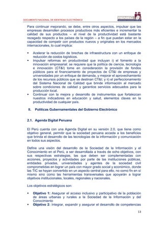 DOCUMENTO NACIONAL DE IDENTIDAD ELECTRÓNICO
13
Para continuar mejorando, se debe, entre otros aspectos, impulsar que las
empresas desarrollen procesos productivos más eficientes e incrementar la
calidad de sus productos – el nivel de la productividad está bastante
rezagado respecto a los países de la región – a fin que puedan estar en la
capacidad de competir con productos nuevos y originales en los mercados
internacionales, lo cual implica:
 Acelerar la reducción de brechas de infraestructura con un enfoque de
reducción de costos logísticos.
 Impulsar reformas en productividad que incluyan i) el fomento a la
innovación empresarial: se requiere que la política de ciencia, tecnología
e innovación (CT&I) tome en consideración la provisión de fondos
públicos para el financiamiento de proyectos de CT&I de empresas y
universidades por un enfoque de demanda, y mejorar el aprovechamiento
de los recursos públicos que se destinan CT&I; y ii) el perfeccionamiento
del Sistema Nacional de Calidad que brinde información al mercado
sobre condiciones de calidad y garantice servicios adecuados para la
producción local.
 Continuar con la mejora y desarrollo de instrumentos que fortalezcan
nuestros indicadores en educación y salud, elementos claves en la
productividad de cualquier país.
II. Políticas Gubernamentales del Gobierno Electrónico
2.1. Agenda Digital Peruana
El Perú cuenta con una Agenda Digital en su versión 2.0, que tiene como
objetivo general, permitir que la sociedad peruana acceda a los beneficios
que brinda el desarrollo de las tecnologías de la información y comunicación
en todos sus aspectos.
Define una visión del desarrollo de la Sociedad de la Información y el
Conocimiento en el Perú, a ser desarrollada a través de ocho objetivos, con
sus respectivas estrategias, las que deben ser complementadas con
acciones, proyectos y actividades por parte de las instituciones públicas,
entidades privadas, universidades y agentes de la sociedad civil
comprometidas en lograr un país con mayor grado social y económico, donde
las TIC se hayan convertido en un aspecto central para ello, no como fin en sí
mismo sino como las herramientas transversales que apoyarán a lograr
objetivos institucionales, locales, regionales y nacionales.
Los objetivos estratégicos son:
 Objetivo 1: Asegurar el acceso inclusivo y participativo de la población
de áreas urbanas y rurales a la Sociedad de la Información y del
Conocimiento
 Objetivo 2: Integrar, expandir y asegurar el desarrollo de competencias
 