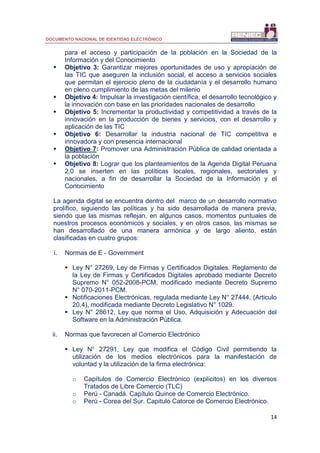 DOCUMENTO NACIONAL DE IDENTIDAD ELECTRÓNICO
14
para el acceso y participación de la población en la Sociedad de la
Información y del Conocimiento
 Objetivo 3: Garantizar mejores oportunidades de uso y apropiación de
las TIC que aseguren la inclusión social, el acceso a servicios sociales
que permitan el ejercicio pleno de la ciudadanía y el desarrollo humano
en pleno cumplimiento de las metas del milenio
 Objetivo 4: Impulsar la investigación científica, el desarrollo tecnológico y
la innovación con base en las prioridades nacionales de desarrollo
 Objetivo 5: Incrementar la productividad y competitividad a través de la
innovación en la producción de bienes y servicios, con el desarrollo y
aplicación de las TIC
 Objetivo 6: Desarrollar la industria nacional de TIC competitiva e
innovadora y con presencia internacional
 Objetivo 7: Promover una Administración Pública de calidad orientada a
la población
 Objetivo 8: Lograr que los planteamientos de la Agenda Digital Peruana
2.0 se inserten en las políticas locales, regionales, sectoriales y
nacionales, a fin de desarrollar la Sociedad de la Información y el
Conocimiento
La agenda digital se encuentra dentro del marco de un desarrollo normativo
prolífico, siguiendo las políticas y ha sido desarrollada de manera previa,
siendo que las mismas reflejan, en algunos casos, momentos puntuales de
nuestros procesos económicos y sociales, y en otros casos, las mismas se
han desarrollado de una manera armónica y de largo aliento, están
clasificadas en cuatro grupos:
i. Normas de E - Government
 Ley N° 27269, Ley de Firmas y Certificados Digitales. Reglamento de
la Ley de Firmas y Certificados Digitales aprobado mediante Decreto
Supremo N° 052-2008-PCM, modificado mediante Decreto Supremo
N° 070-2011-PCM.
 Notificaciones Electrónicas, regulada mediante Ley N° 27444, (Articulo
20.4), modificada mediante Decreto Legislativo N° 1029.
 Ley N° 28612, Ley que norma el Uso, Adquisición y Adecuación del
Software en la Administración Pública.
ii. Normas que favorecen al Comercio Electrónico
 Ley N° 27291, Ley que modifica el Código Civil permitiendo la
utilización de los medios electrónicos para la manifestación de
voluntad y la utilización de la firma electrónica:
o Capítulos de Comercio Electrónico (explícitos) en los diversos
Tratados de Libre Comercio (TLC)
o Perú - Canadá. Capítulo Quince de Comercio Electrónico.
o Perú - Corea del Sur. Capitulo Catorce de Comercio Electrónico.
 