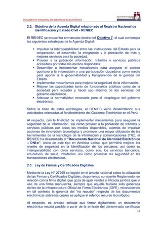DOCUMENTO NACIONAL DE IDENTIDAD ELECTRÓNICO
16
2.2. Objetivo de la Agenda Digital relacionado al Registro Nacional de
Identificación y Estado Civil - RENIEC
El RENIEC se encuentra enmarcado dentro del Objetivo 7, el cual contempla
las siguientes estrategias de la Agenda Digital:
 Impulsar la Interoperabilidad entre las instituciones del Estado para la
cooperación, el desarrollo, la integración y la prestación de más y
mejores servicios para la sociedad.
 Proveer a la población información, trámites y servicios públicos
accesibles por todos los medios disponibles.
 Desarrollar e implementar mecanismos para asegurar el acceso
oportuno a la información y una participación ciudadana como medio
para aportar a la gobernabilidad y transparencia de la gestión del
Estado.
 Implementar mecanismos para mejorar la seguridad de la información.
 Mejorar las capacidades tanto de funcionarios públicos como de la
sociedad para acceder y hacer uso efectivo de los servicios del
gobierno electrónico.
 Adecuar la normatividad necesaria para el despliegue del gobierno
electrónico.
Sobre la base de estas estrategias, el RENIEC viene desarrollando sus
actividades orientadas al fortalecimiento del Gobierno Electrónico en el Perú.
Al respecto, con la finalidad de implementar mecanismos para asegurar la
seguridad de la información, así como proveer a la población de trámites y
servicios públicos por todos los medios disponibles, además de impulsar
acciones de innovación tecnológica y promover una mayor utilización de las
herramientas de la tecnología de la información y comunicaciones (TIC), el
RENIEC ha desarrollado el “Documento Nacional de Identidad Electrónico
– DNI-e”, único de este tipo en América Latina, que permitirá mejorar los
niveles de seguridad en la Identificación de los peruanos, así como su
interoperabilidad con otros servicios, como son, los servicios bancarios,
educativos, de salud, tributación, así como potenciar las seguridad en las
transacciones electrónicas.
2.3. Ley de Firmas y Certificados Digitales
Mediante la Ley N° 27269 se legisló en el ámbito nacional sobre la utilización
de las Firmas y Certificados Digitales, disponiendo su vigente Reglamento, en
relación con la firma digital, que goza de igual validez y eficacia jurídica que el
uso de una firma manuscrita, siempre que aquella hubiere sido generada
dentro de la Infraestructura Oficial de Firma Electrónica (IOFE), reconociendo
en tal contexto la garantía del “no repudio” respecto de los documentos
electrónicos sobre los cuales se aplique el referido recurso tecnológico.
Al respecto, es preciso señalar que firmar digitalmente un documento
electrónico resulta posible a partir de la emisión del denominado certificado
 