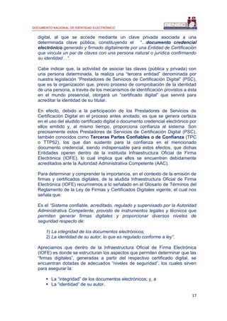 DOCUMENTO NACIONAL DE IDENTIDAD ELECTRÓNICO
17
digital, al que se accede mediante un clave privada asociada a una
determinada clave pública, constituyendo el “…documento credencial
electrónico generado y firmado digitalmente por una Entidad de Certificación
que vincula un par de claves con una persona natural o jurídica confirmando
su identidad…”.
Cabe indicar que, la actividad de asociar las claves (pública y privada) con
una persona determinada, la realiza una “tercera entidad” denominada por
nuestra legislación “Prestadores de Servicios de Certificación Digital” (PSC),
que es la organización que, previo proceso de comprobación de la identidad
de una persona, a través de los mecanismos de identificación provistos a ésta
en el mundo presencial, otorgará un “certificado digital” que servirá para
acreditar la identidad de su titular.
En efecto, debido a la participación de los Prestadores de Servicios de
Certificación Digital en el proceso antes anotado, es que se genera certeza
en el uso del aludido certificado digital o documento credencial electrónico por
ellos emitido y, al mismo tiempo, proporciona confianza al sistema. Son
precisamente estos Prestadores de Servicios de Certificación Digital (PSC),
también conocidos como Terceras Partes Confiables o de Confianza (TPC
o TTP52), los que dan sustento para la confianza en el mencionado
documento credencial, siendo indispensable para estos efectos, que dichas
Entidades operen dentro de la instituida Infraestructura Oficial de Firma
Electrónica (IOFE), lo cual implica que ellos se encuentren debidamente
acreditados ante la Autoridad Administrativa Competente (AAC).
Para determinar y comprender la importancia, en el contexto de la emisión de
firmas y certificados digitales, de la aludida Infraestructura Oficial de Firma
Electrónica (IOFE) recurriremos a lo señalado en el Glosario de Términos del
Reglamento de la Ley de Firmas y Certificados Digitales vigente, el cual nos
señala que:
Es el “Sistema confiable, acreditado, regulado y supervisado por la Autoridad
Administrativa Competente, provisto de instrumentos legales y técnicos que
permiten generar firmas digitales y proporcionar diversos niveles de
seguridad respecto de:
1) La integridad de los documentos electrónicos;
2) La identidad de su autor, lo que es regulado conforme a ley”.
Apreciamos que dentro de la Infraestructura Oficial de Firma Electrónica
(IOFE) es donde se estructuran los aspectos que permiten determinar que las
“firmas digitales”, generadas a partir del respectivo certificado digital, se
encuentran dotadas de adecuados “niveles de seguridad”, los cuales sirven
para asegurar la:
 La “integridad” de los documentos electrónicos; y, a
 La “identidad” de su autor.
 