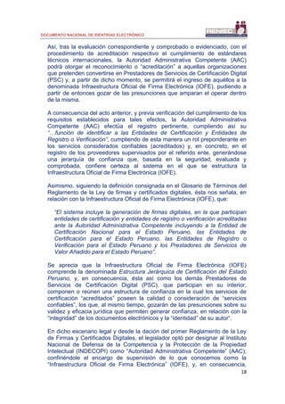 DOCUMENTO NACIONAL DE IDENTIDAD ELECTRÓNICO
18
Así, tras la evaluación correspondiente y comprobado o evidenciado, con el
procedimiento de acreditación respectivo el cumplimiento de estándares
técnicos internacionales, la Autoridad Administrativa Competente (AAC)
podrá otorgar el reconocimiento o “acreditación” a aquellas organizaciones
que pretenden convertirse en Prestadores de Servicios de Certificación Digital
(PSC) y, a partir de dicho momento, se permitirá el ingreso de aquéllos a la
denominada Infraestructura Oficial de Firma Electrónica (IOFE), pudiendo a
partir de entonces gozar de las presunciones que amparan el operar dentro
de la misma.
A consecuencia del acto anterior, y previa verificación del cumplimiento de los
requisitos establecidos para tales efectos, la Autoridad Administrativa
Competente (AAC) efectúa el registro pertinente, cumpliendo así su
“…función de identificar a las Entidades de Certificación y Entidades de
Registro o Verificación”, cumpliendo de esta manera un rol preponderante en
los servicios considerados confiables (acreditados) y, en concreto, en el
registro de los proveedores supervisados por el referido ente, generándose
una jerarquía de confianza que, basada en la seguridad, evaluada y
comprobada, confiere certeza al sistema en el que se estructura la
Infraestructura Oficial de Firma Electrónica (IOFE).
Asimismo, siguiendo la definición consignada en el Glosario de Términos del
Reglamento de la Ley de firmas y certificados digitales, ésta nos señala, en
relación con la Infraestructura Oficial de Firma Electrónica (IOFE), que:
“El sistema incluye la generación de firmas digitales, en la que participan
entidades de certificación y entidades de registro o verificación acreditadas
ante la Autoridad Administrativa Competente incluyendo a la Entidad de
Certificación Nacional para el Estado Peruano, las Entidades de
Certificación para el Estado Peruano, las Entidades de Registro o
Verificación para el Estado Peruano y los Prestadores de Servicios de
Valor Añadido para el Estado Peruano”.
Se aprecia que la Infraestructura Oficial de Firma Electrónica (IOFE)
comprende la denominada Estructura Jerárquica de Certificación del Estado
Peruano, y, en consecuencia, ésta así como los demás Prestadores de
Servicios de Certificación Digital (PSC), que participan en su interior,
componen o reúnen una estructura de confianza en la cual los servicios de
certificación “acreditados” poseen la calidad o consideración de “servicios
confiables”, los que, al mismo tiempo, gozarán de las presunciones sobre su
validez y eficacia jurídica que permiten generar confianza, en relación con la
“integridad” de los documentos electrónicos y la “identidad” de su autor”.
En dicho escenario legal y desde la dación del primer Reglamento de la Ley
de Firmas y Certificados Digitales, el legislador optó por designar al Instituto
Nacional de Defensa de la Competencia y la Protección de la Propiedad
Intelectual (INDECOPI) como “Autoridad Administrativa Competente” (AAC),
confiriéndole el encargo de supervisión de lo que conocemos como la
“Infraestructura Oficial de Firma Electrónica” (IOFE), y, en consecuencia,
 