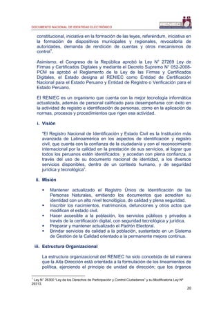 DOCUMENTO NACIONAL DE IDENTIDAD ELECTRÓNICO
20
constitucional, iniciativa en la formación de las leyes, referéndum, iniciativa en
la formación de dispositivos municipales y regionales, revocatoria de
autoridades, demanda de rendición de cuentas y otros mecanismos de
control1
.
Asimismo, el Congreso de la República aprobó la Ley N° 27269 Ley de
Firmas y Certificados Digitales y mediante el Decreto Supremo N° 052-2008-
PCM se aprobó el Reglamento de la Ley de las Firmas y Certificados
Digitales, el Estado designa al RENIEC como Entidad de Certificación
Nacional para el Estado Peruano y Entidad de Registro o Verificación para el
Estado Peruano.
El RENIEC es un organismo que cuenta con la mejor tecnología informática
actualizada, además de personal calificado para desempeñarse con éxito en
la actividad de registro e identificación de personas, como en la aplicación de
normas, procesos y procedimientos que rigen esa actividad.
i. Visión
"El Registro Nacional de Identificación y Estado Civil es la Institución más
avanzada de Latinoamérica en los aspectos de identificación y registro
civil, que cuenta con la confianza de la ciudadanía y con el reconocimiento
internacional por la calidad en la prestación de sus servicios, al lograr que
todos los peruanos estén identificados y accedan con plena confianza, a
través del uso de su documento nacional de identidad, a los diversos
servicios disponibles, dentro de un contexto humano, y de seguridad
jurídica y tecnológica”.
ii. Misión
 Mantener actualizado el Registro Único de Identificación de las
Personas Naturales, emitiendo los documentos que acrediten su
identidad con un alto nivel tecnológico, de calidad y plena seguridad.
 Inscribir los nacimientos, matrimonios, defunciones y otros actos que
modifican el estado civil.
 Hacer accesible a la población, los servicios públicos y privados a
través de la certificación digital, con seguridad tecnológica y jurídica.
 Preparar y mantener actualizado el Padrón Electoral.
 Brindar servicios de calidad a la población, sustentado en un Sistema
de Gestión de la Calidad orientado a la permanente mejora continua.
iii. Estructura Organizacional
La estructura organizacional del RENIEC ha sido concebida de tal manera
que la Alta Dirección está orientada a la formulación de los lineamientos de
política, ejerciendo el principio de unidad de dirección; que los órganos
1
Ley N° 26300 “Ley de los Derechos de Participación y Control Ciudadanos” y su Modificatoria Ley Nº
29313.
 