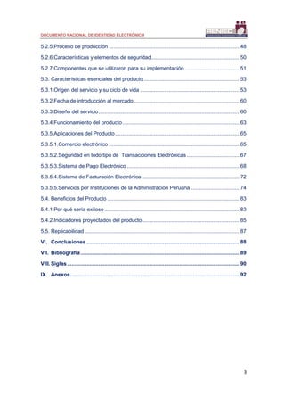 DOCUMENTO NACIONAL DE IDENTIDAD ELECTRÓNICO
3
5.2.5.Proceso de producción ....................................................................................... 48
5.2.6.Características y elementos de seguridad........................................................... 50
5.2.7.Componentes que se utilizaron para su implementación .................................... 51
5.3. Características esenciales del producto................................................................ 53
5.3.1.Origen del servicio y su ciclo de vida .................................................................. 53
5.3.2.Fecha de introducción al mercado ...................................................................... 60
5.3.3.Diseño del servicio.............................................................................................. 60
5.3.4.Funcionamiento del producto.............................................................................. 63
5.3.5.Aplicaciones del Producto................................................................................... 65
5.3.5.1.Comercio electrónico ....................................................................................... 65
5.3.5.2.Seguridad en todo tipo de Transacciones Electrónicas................................... 67
5.3.5.3.Sistema de Pago Electrónico ........................................................................... 68
5.3.5.4.Sistema de Facturación Electrónica ................................................................. 72
5.3.5.5.Servicios por Instituciones de la Administración Peruana ................................ 74
5.4. Beneficios del Producto ........................................................................................ 83
5.4.1.Por qué sería exitoso .......................................................................................... 83
5.4.2.Indicadores proyectados del producto................................................................. 85
5.5. Replicabilidad ....................................................................................................... 87
VI. Conclusiones ...................................................................................................... 88
VII. Bibliografía.......................................................................................................... 89
VIII. Siglas................................................................................................................... 90
IX. Anexos................................................................................................................. 92
 