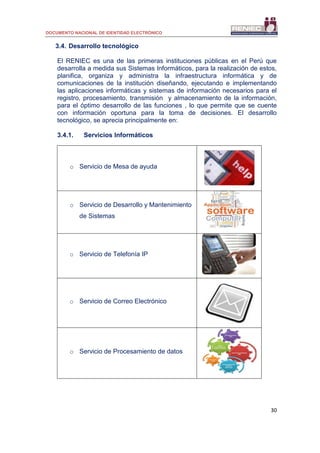 DOCUMENTO NACIONAL DE IDENTIDAD ELECTRÓNICO
30
3.4. Desarrollo tecnológico
El RENIEC es una de las primeras instituciones públicas en el Perú que
desarrolla a medida sus Sistemas Informáticos, para la realización de estos,
planifica, organiza y administra la infraestructura informática y de
comunicaciones de la institución diseñando, ejecutando e implementando
las aplicaciones informáticas y sistemas de información necesarios para el
registro, procesamiento, transmisión y almacenamiento de la información,
para el óptimo desarrollo de las funciones , lo que permite que se cuente
con información oportuna para la toma de decisiones. El desarrollo
tecnológico, se aprecia principalmente en:
3.4.1. Servicios Informáticos
o Servicio de Mesa de ayuda
o Servicio de Desarrollo y Mantenimiento
de Sistemas
o Servicio de Telefonía IP
o Servicio de Correo Electrónico
o Servicio de Procesamiento de datos
 