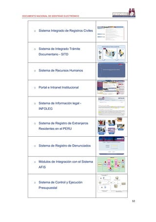 DOCUMENTO NACIONAL DE IDENTIDAD ELECTRÓNICO
32
o Sistema Integrado de Registros Civiles
o Sistema de Integrado Trámite
Documentario - SITD
Control del Flujo
de Documentos
Emisión y Recepción de Documentos
Consultas
SISTEMA INTEGRADO DE TRAMITE DOCUMENTARIO
o Sistema de Recursos Humanos
o Portal e Intranet Institucional
o Sistema de Información legal -
INFOLEG
o Sistema de Registro de Extranjeros
Residentes en el PERU
o Sistema de Registro de Denunciados
o Módulos de Integración con el Sistema
AFIS
Carga Input
Afis
APROBACIONES
ACTUALIZA
ANI
PAAF
GENERA
2D5
GENERA
LOTES DE
IMPRESION
SISTEMA AFIS
Examen Pericial
sumario
Motor
Biometrico
CentralInterface
de envio
de
busquedas
Interface
de
recepcion
de
Resultado
sEstación de
Verificación de
Apoyo a los peritos
Dactiloscopicos
1
4
3
2
o Sistema de Control y Ejecución
Presupuestal Usuario GPP
Base de datos
Administrativo
Usuario GC
WAN
www
www
Registro de Compromisos
Registro de Acreditaciones
Datos
APLICATIVO DE CONTROL Y EJECUCIÓN
PRESUPUESTAL
Servidor de reportes
SIAF
Aplicativo de ejecución
presupuestal
Aplicativo de control
presupuestal
 
