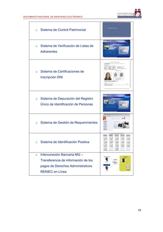 DOCUMENTO NACIONAL DE IDENTIDAD ELECTRÓNICO
33
o Sistema de Control Patrimonial
o Sistema de Verificación de Listas de
Adherentes
o Sistema de Certificaciones de
Inscripción DNI
o Sistema de Depuración del Registro
Único de Identificación de Personas
o Sistema de Gestión de Requerimientos
o Sistema de Identificación Positiva
o Interconexión Bancaria MQ –
Transferencia de información de los
pagos de Derechos Administrativos
RENIEC en Línea
 