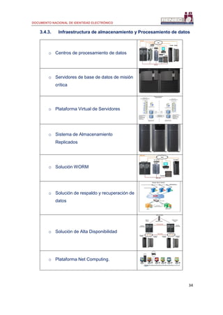 DOCUMENTO NACIONAL DE IDENTIDAD ELECTRÓNICO
34
3.4.3. Infraestructura de almacenamiento y Procesamiento de datos
o Centros de procesamiento de datos
o Servidores de base de datos de misión
crítica
o Plataforma Virtual de Servidores
o Sistema de Almacenamiento
Replicados
o Solución WORM
o Solución de respaldo y recuperación de
datos
o Solución de Alta Disponibilidad
o Plataforma Net Computing.
 
