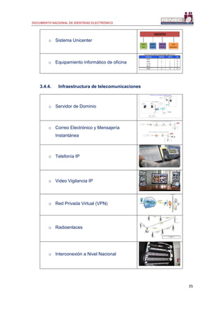DOCUMENTO NACIONAL DE IDENTIDAD ELECTRÓNICO
35
o Sistema Unicenter
o Equipamiento informático de oficina
3.4.4. Infraestructura de telecomunicaciones
o Servidor de Dominio
o Correo Electrónico y Mensajería
Instantánea
o Telefonía IP
o Video Vigilancia IP
o Red Privada Virtual (VPN)
o Radioenlaces
o Interconexión a Nivel Nacional
 