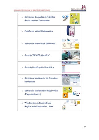 DOCUMENTO NACIONAL DE IDENTIDAD ELECTRÓNICO
37
o Servicio de Consultas de Trámites
Rechazados en Consulados
o Plataforma Virtual Multiservicios
o Servicio de Verificación Biométrica
o Servicio “RENIEC Identifica”
o Servicio Identificación Biométrica.
o Servicio de Verificación de Consultas
biométricas
o Servicio de Ventanilla de Pago Virtual
(Pago electrónico)
o Web Service de Suministro de
Registros de Identidad en Línea
 