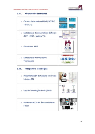 DOCUMENTO NACIONAL DE IDENTIDAD ELECTRÓNICO
38
3.4.7. Adopción de estándares
o Cambio de tamaño del DNI (ISO/IEC
7810 ID1)
o Metodología de desarrollo de Software
(NTP 12207 - Métrica V3)
o Estándares AFIS
o Metodología de Innovación
Tecnológica
3.4.8. Prospectiva tecnológica
o Implementación de Captura en vivo de
trámites DNI
o Uso de Tecnologías Push (SMS)
o Implementación del Reconocimiento
Facial
 