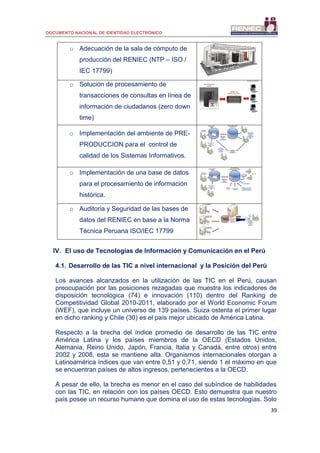 DOCUMENTO NACIONAL DE IDENTIDAD ELECTRÓNICO
39
o Adecuación de la sala de cómputo de
producción del RENIEC (NTP – ISO /
IEC 17799)
o Solución de procesamiento de
transacciones de consultas en línea de
información de ciudadanos (zero down
time)
o Implementación del ambiente de PRE-
PRODUCCION para el control de
calidad de los Sistemas Informativos.
Base de Datos
RUIPN
RUIPN
Base de datos de PRE-
PRODUCCION
Replicación
ONLINE de
datos -
DATAGUARD
Servicios de la
Línea de
Producción del
DNI
Servicios
EXTERNOS
(1) Control de
calidad de los
sistemas
informáticos en
la base de
datos.
Sistemas
Informaticos
Verificados
(2) Pase a
producción del
Sistema
Informático
o Implementación de una base de datos
para el procesamiento de información
histórica.
Base de Datos
RUIPN
RUIPN
Base de Datos de
Procesamiento histórico
(solo datos)
Replicación
ONLINE de
datos -
DATAGUARD
Servicios de la
Línea de
Producción del
DNI
Servicios
EXTERNOS Discover
Cotejo Masivo
Información
estadistica
Padrón
electoral
Instalación de nuevas
herramientas para
explotación de datos
o Auditoria y Seguridad de las bases de
datos del RENIEC en base a la Norma
Técnica Peruana ISO/IEC 17799
IV. El uso de Tecnologías de Información y Comunicación en el Perú
4.1. Desarrollo de las TIC a nivel internacional y la Posición del Perú
Los avances alcanzados en la utilización de las TIC en el Perú, causan
preocupación por las posiciones rezagadas que muestra los indicadores de
disposición tecnológica (74) e innovación (110) dentro del Ranking de
Competitividad Global 2010-2011, elaborado por el World Economic Forum
(WEF), que incluye un universo de 139 países. Suiza ostenta el primer lugar
en dicho ranking y Chile (30) es el país mejor ubicado de América Latina.
Respecto a la brecha del índice promedio de desarrollo de las TIC entre
América Latina y los países miembros de la OECD (Estados Unidos,
Alemania, Reino Unido, Japón, Francia, Italia y Canadá, entre otros) entre
2002 y 2008, esta se mantiene alta. Organismos internacionales otorgan a
Latinoamérica índices que van entre 0,51 y 0,71, siendo 1 el máximo en que
se encuentran países de altos ingresos, pertenecientes a la OECD.
A pesar de ello, la brecha es menor en el caso del subíndice de habilidades
con las TIC, en relación con los países OECD. Esto demuestra que nuestro
país posee un recurso humano que domina el uso de estas tecnologías. Solo
 