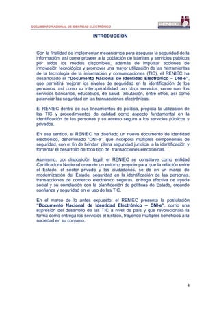 DOCUMENTO NACIONAL DE IDENTIDAD ELECTRÓNICO
4
INTRODUCCION
Con la finalidad de implementar mecanismos para asegurar la seguridad de la
información, así como proveer a la población de trámites y servicios públicos
por todos los medios disponibles, además de impulsar acciones de
innovación tecnológica y promover una mayor utilización de las herramientas
de la tecnología de la información y comunicaciones (TIC), el RENIEC ha
desarrollado el “Documento Nacional de Identidad Electrónico – DNI-e”,
que permitirá mejorar los niveles de seguridad en la identificación de los
peruanos, así como su interoperabilidad con otros servicios, como son, los
servicios bancarios, educativos, de salud, tributación, entre otros, así como
potenciar las seguridad en las transacciones electrónicas.
El RENIEC dentro de sus lineamientos de política, propicia la utilización de
las TIC y procedimientos de calidad como aspecto fundamental en la
identificación de las personas y su acceso seguro a los servicios públicos y
privados.
En ese sentido, el RENIEC ha diseñado un nuevo documento de identidad
electrónico, denominado “DNI-e”, que incorpora múltiples componentes de
seguridad, con el fin de brindar plena seguridad jurídica a la identificación y
fomentar el desarrollo de todo tipo de transacciones electrónicas.
Asimismo, por disposición legal, el RENIEC se constituye como entidad
Certificadora Nacional creando un entorno propicio para que la relación entre
el Estado, el sector privado y los ciudadanos, se de en un marco de
modernización del Estado, seguridad en la identificación de las personas,
transacciones de comercio electrónico seguras, entrega efectiva de ayuda
social y su correlación con la planificación de políticas de Estado, creando
confianza y seguridad en el uso de las TIC.
En el marco de lo antes expuesto, el RENIEC presenta la postulación
“Documento Nacional de Identidad Electrónico – DNI-e”, como una
expresión del desarrollo de las TIC a nivel de país y que revolucionará la
forma como entrega los servicios el Estado, trayendo múltiples beneficios a la
sociedad en su conjunto.
 