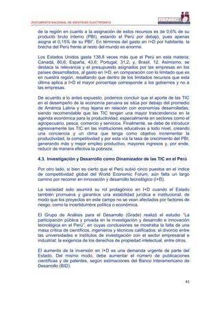 DOCUMENTO NACIONAL DE IDENTIDAD ELECTRÓNICO
41
de la región en cuanto a la asignación de estos recursos es de 0,6% de su
producto bruto interno (PBI), estando el Perú por debajo, pues apenas
asigna el 0,15% de su PBI”. En términos del gasto en I+D por habitante, la
brecha del Perú frente al resto del mundo es enorme.
Los Estados Unidos gasta 138,8 veces más que el Perú en esta materia;
Canadá, 80,6; España, 43,6; Portugal, 31,2; y, Brasil, 12. Asimismo, se
destaca la relevancia y el presupuesto asignados por las empresas en los
países desarrollados, al gasto en I+D, en comparación con lo limitado que es
en nuestra región, resaltando que dentro de los limitados recursos que esta
última aplica a I+D el mayor porcentaje corresponde a los gobiernos y no a
las empresas.
De acuerdo a lo antes expuesto, podemos concluir que el aporte de las TIC
en el desempeño de la economía peruana se sitúa por debajo del promedio
de América Latina y muy lejana en relación con economías desarrolladas,
siendo recomendable que las TIC tengan una mayor trascendencia en la
agenda económica para la productividad, especialmente en sectores como el
agropecuario, pesca, comercio y servicios. Finalmente, se debe de introducir
agresivamente las TIC en las instituciones educativas a todo nivel, creando
una conciencia y un clima que tenga como objetivo incrementar la
productividad, la competitividad y por esta vía la tasa de crecimiento del PBI,
generando más y mejor empleo productivo, mayores ingresos y, por ende,
reducir de manera efectiva la pobreza.
4.3. Investigación y Desarrollo como Dinamizador de las TIC en el Perú
Por otro lado, si bien es cierto que el Perú subió cinco puestos en el índice
de competitividad global del World Economic Forum, aún falta un largo
camino por recorrer en innovación y desarrollo tecnológico (I+D).
La sociedad solo asumirá su rol protagónico en I+D cuando el Estado
también promueva y garantice una estabilidad jurídica e institucional, de
modo que los proyectos en este campo no se vean afectados por factores de
riesgo, como la incertidumbre política o económica.
El Grupo de Análisis para el Desarrollo (Grade) realizó el estudio “La
participación pública y privada en la investigación y desarrollo e innovación
tecnológica en el Perú”, en cuyas conclusiones se mostraba la falta de una
masa crítica de científicos, ingenieros y técnicos calificados; el divorcio entre
las universidades e institutos de investigación con el sector empresarial e
industrial; la exigencia de los derechos de propiedad intelectual, entre otros.
El aumento de la inversión en I+D es una demanda urgente de parte del
Estado. Del mismo modo, debe aumentar el número de publicaciones
científicas y de patentes, según estimaciones del Banco Interamericano de
Desarrollo (BID).
 