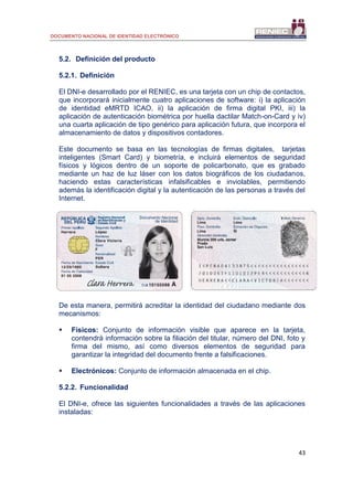 DOCUMENTO NACIONAL DE IDENTIDAD ELECTRÓNICO
43
5.2. Definición del producto
5.2.1. Definición
El DNI-e desarrollado por el RENIEC, es una tarjeta con un chip de contactos,
que incorporará inicialmente cuatro aplicaciones de software: i) la aplicación
de identidad eMRTD ICAO, ii) la aplicación de firma digital PKI, iii) la
aplicación de autenticación biométrica por huella dactilar Match-on-Card y iv)
una cuarta aplicación de tipo genérico para aplicación futura, que incorpora el
almacenamiento de datos y dispositivos contadores.
Este documento se basa en las tecnologías de firmas digitales, tarjetas
inteligentes (Smart Card) y biometría, e incluirá elementos de seguridad
físicos y lógicos dentro de un soporte de policarbonato, que es grabado
mediante un haz de luz láser con los datos biográficos de los ciudadanos,
haciendo estas características infalsificables e inviolables, permitiendo
además la identificación digital y la autenticación de las personas a través del
Internet.
De esta manera, permitirá acreditar la identidad del ciudadano mediante dos
mecanismos:
 Físicos: Conjunto de información visible que aparece en la tarjeta,
contendrá información sobre la filiación del titular, número del DNI, foto y
firma del mismo, así como diversos elementos de seguridad para
garantizar la integridad del documento frente a falsificaciones.
 Electrónicos: Conjunto de información almacenada en el chip.
5.2.2. Funcionalidad
El DNI-e, ofrece las siguientes funcionalidades a través de las aplicaciones
instaladas:
 