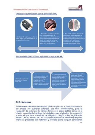 DOCUMENTO NACIONAL DE IDENTIDAD ELECTRÓNICO
44
Proceso de autenticación con la aplicación MOC
Procedimiento para la firma digital con la aplicación PKI
5.2.3. Naturaleza
El Documento Nacional de Identidad (DNI), es por Ley, el único documento a
ser exigido por cualquier autoridad con fines identificatorios, para la
realización de todo tipo de trámites tanto en el sector público como en el
privado y acreditar la identidad del ciudadano para el ejercicio de su derecho
al voto, el que tiene el carácter de obligatorio. Según la Ley orgánica del
RENIEC, en su Artículo 28°, “El Documento Nacional de Identidad (DNI) será
impreso y procesado con materiales y técnicas que le otorguen condiciones
1- Un lector de tarjeta y un lector de
huella deben estar disponibles en el
computador o terminal.
2 -A iniciativa usuario el aplicativo
en el computador inicia la
autenticación biométrica dando las
indicaciones para la captura de la
huella. La imagen de la huella
dactilar tomada es enviada a la
tarjeta para su verificación.
3 - Si la huella dactilar almacenada
es la misma que la capturada, la
tarjeta responde positivamente,
pudiendo iniciarse procesos como la
activación de la tarjeta o la
autenticación de la identidad
asociada al certificado digital
La lectora de tarjetas está
conectada a la PC vía un
puerto USB
El ciudadano va al sitio WEB
de la institución pública
correspondiente e ingresa a
la sección para su
identificación y acceso
mediante el DNIe e introduce
el DNIe al lector de tarjetas.
La autenticación mediante
certificado digital, se produce
introduciendo el PIN de
autenticación (Número de
Identificación Personal). De
disponerse de un lector
biométrico, podrá usarse la
huella dactilar en lugar de
este PIN
Por otro lado, para la firma
digital de un formato,
declaración o documento
electrónico, el sistema
solicita el PIN de firma, la
tarjeta lo verifica y a
continuación se produce ésta
obteniéndose como
resultado un archivo firmado
digitalmente.
 