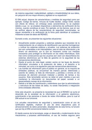 DOCUMENTO NACIONAL DE IDENTIDAD ELECTRÓNICO
45
de máxima seguridad, inalterabilidad, calidad e intrasferibilidad de sus datos,
sin perjuicio de una mayor eficacia y agilidad en su expedición”.
El DNI actual, dispone de características y medidas de seguridad como por
ejemplo: Código de barras, minucia de huella dactilar, código ICAO, banda
con efecto de relieve; sin embargo estas características no se explotan
debido a que no se emplean dispositivos o elementos de verificación de los
mismos, cuando constituya el caso. Por ejemplo, en los bancos, que en vez
de verificar alguna de las características de seguridad mencionadas, se
siguen remitiendo a la verificación de la firma para identificar al ciudadano
mediante la base de datos del RENIEC.
Sumado a esto, se presentan las siguientes situaciones:
 Actualmente existen proyectos y sistemas aislados que necesitan de la
implementación de un sistema de identificación que permita homogenizar
y unificar los sistemas públicos y privados. Los sistemas de protección
son aún vulnerables a ser interceptados, para el robo de información y de
dinero vía electrónica, por lo que es necesario contar con medidas
necesarias para proteger la información en las redes informáticas. Esto
trae como consecuencia que los usuarios aún vean con desconfianza los
sistemas electrónicos por la falta de garantía en la seguridad de las
transacciones electrónicas.
 Desde el punto de vista legal, existen vacíos en las leyes de derecho
informático vinculados a la protección de datos y al derecho a la
intimidad, así como a la regulación para las transacciones electrónicas.
 Las fuentes de información para el público en general, en la mayoría de
entidades públicas, se encuentran de manera parcial, deteriorada y
carente de validez; la falta de información y pérdidas o errores en los
procesos de atención provocan malestar y pérdida de tiempo a los
usuarios. Este lamentable servicio se debe en gran medida a que aún
mantienen la información en documentos de papel, aunado a un
desacreditado manejo de la información.
 Debido a la falta de coordinación y estándares que rijan la administración
y estructura de las bases de datos, no existe intercambio e integración
entre entidades diferentes.
Ante esta situación, se presenta la necesidad de que el RENIEC se sume al
desarrollo de la sociedad de la información y el gobierno electrónico,
autenticando a las personas a través de redes informáticas, para lo cual el
DNI actual no es funcional.
Los actuales mecanismos de seguridad y autenticación como el uso de
certificados digitales, implican el uso de otros dispositivos para el
almacenamiento de datos personales, desplazando de esta forma, la función
que por ley el DNI convencional debería cumplir.
El rápido avance de la tecnología, exige un desarrollo y modernización de los
mecanismos y procesos administrativos, el uso de medios seguros para
 