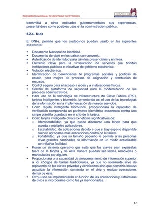 DOCUMENTO NACIONAL DE IDENTIDAD ELECTRÓNICO
47
transmitirá a otras entidades gubernamentales sus experiencias,
presentándose como posibles usos en la administración pública.
5.2.4. Usos
El DNI-e, permite que los ciudadanos puedan usarlo en los siguientes
escenarios:
 Documento Nacional de Identidad.
 Documento de viaje en los países con convenio.
 Autenticación de identidad para trámites presenciales y en línea.
 Elemento clave para la virtualización de servicios que brindan
instituciones públicas e iniciativas de gobierno electrónico.
 Votación electrónica.
 Identificación de beneficiarios de programas sociales y políticas de
estado, para mejora de procesos de asignación y distribución de
recursos.
 Control seguro para el acceso a redes y a instalaciones físicas.
 Serviría de plataforma de seguridad para la modernización de los
procesos administrativos.
 Hace uso de la tecnología de Infraestructura de Clave Pública (PKI),
tarjetas inteligentes y biometría, fomentando así el uso de las tecnologías
de la información en la implementación de nuevos servicios.
 Como tarjeta inteligente biométrica, proporcionará la capacidad de
verificación comparando un parámetro biométrico escaneado contra una
simple plantilla guardada en el chip de la tarjeta.
 Como tarjeta inteligente ofrece beneficios significativos de:
o Interoperabilidad, ya que puede diseñarse una tarjeta para que
acceda a múltiples aplicaciones.
o Escalabilidad, de aplicaciones debido a que si hay espacio disponible
pueden agregarse más aplicaciones dentro de la tarjeta.
o Portabilidad, ya que su tamaño pequeño le permite a las personas
llevar grandes cantidades de información en un medio actualizable
con relativa facilidad.
 Posee un sistema operativo que evita que las claves sean expuestas
fuera de la tarjeta y de esta manera puedan ser leídas, removidas o
manipuladas por alguien.
 Proporcionará una capacidad de almacenamiento de información superior
a los códigos de barras tradicionales, ya que no solamente sirve de
repositorio de las claves privadas y certificados sino que permitiría incluso
actualizar la información contenida en el chip y realizar operaciones
dentro de éste.
 Otros usos se implementarán en función de las aplicaciones y estructuras
de datos a incorporarse como las ya mencionadas.
 