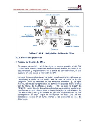 DOCUMENTO NACIONAL DE IDENTIDAD ELECTRÓNICO
48
Gráfico N° 5.2.4.1: Multiplicidad de Usos del DNI-e
5.2.5. Proceso de producción
1. Proceso de Emisión del DNI-e
El proceso de emisión del DNI-e sigue un camino paralelo al del DNI
convencional, diferenciándose de éste último únicamente en cuanto a las
peculiaridades y requerimientos en la etapa de personalización, la que
sustituye en este caso a la impresión del DNI.
La etapa de personalización en particular, toma los datos biográficos de los
ciudadanos a través de una interfaz con la base de datos del RUIPN
(Registro Único de Identidad de las Personas Naturales) y, de igual
manera, las claves criptográficas y los certificados digitales de una interfaz
con la Planta de Certificación Digital – PKI, es decir la ECEP del
RENIEC. Luego de esto, los datos pertinentes son grabados mediante un
haz láser en la capa intermedia receptiva de la tarjeta de policarbonato del
DNI electrónico y de igual manera se procede al grabado de los que
corresponden al chip, según la descripción de cada una de sus
aplicaciones hecha en el punto referido a los esquemas de uso del
documento.
 