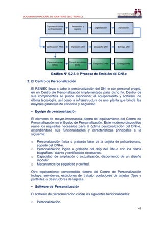 DOCUMENTO NACIONAL DE IDENTIDAD ELECTRÓNICO
49
Gráfico N° 5.2.5.1: Proceso de Emisión del DNI-e
2. El Centro de Personalización
El RENIEC lleva a cabo la personalización del DNI-e con personal propio,
en un Centro de Personalización implementado para dicho fin. Dentro de
sus componentes se puede mencionar el equipamiento y software de
última tecnología, así como la infraestructura de una planta que brinda las
mayores garantías de eficiencia y seguridad.
 Equipo de personalización
El elemento de mayor importancia dentro del equipamiento del Centro de
Personalización es el Equipo de Personalización. Este moderno dispositivo
reúne los requisitos necesarios para la óptima personalización del DNI-e,
extendiéndose sus funcionalidades y características principales a lo
siguiente:
o Personalización física o grabado láser de la tarjeta de policarbonato,
soporte del DNI-e.
o Personalización lógica o grabado del chip del DNI-e con los datos
biográficos, claves y certificados necesarios.
o Capacidad de ampliación o actualización, disponiendo de un diseño
modular.
o Mecanismos de seguridad y control.
Otro equipamiento comprendido dentro del Centro de Personalización
incluye: servidores, estaciones de trabajo, contadores de tarjetas (fijos y
portátiles) y destructores de tarjetas.
 Software de Personalización
El software de personalización cubre las siguientes funcionalidades:
o Personalización.
Captura de datos
en Inscripción
Recepción y
registro
Digitalización Aprobación
Verificación AFIS Impresión DNI Despacho DNI Entrega DNI
Personalización
DNIe
Control de calidad
DNIe
Despacho DNIe Entrega DNIe
 