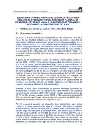 DOCUMENTO NACIONAL DE IDENTIDAD ELECTRÓNICO
5
CREANDO UN ENTORNO PROPICIO DE CONFIANZA Y SEGURIDAD
MEDIANTE EL OTORGAMIENTO DEL DOCUMENTO NACIONAL DE
IDENTIDAD ELECTRÓNICO – DNI-e A LOS CIUDADANOS PERUANOS Y
MEJORANDO LA COMPETITIVIDAD DEL PAIS
I. Contexto económico y social del Perú en la última década
1.1. Crecimiento económico
En el 2012, el Perú mostrará un incremento del PBI cercano al 7.0% de la
mano de las elevadas cotizaciones de nuestros principales productos de
exportación. Esta tasa, sin embargo, será menor al año previo debido a: i) el
menor crecimiento de la economía mundial (a pesar que en abril el FMI revisó
al alzar sus proyecciones de crecimiento mundial para el 2011 a 4,4% desde
4,2% -estimado en octubre- este será menor a los niveles del 2010 cuando el
mundo creció 5,0%), ii) la disipación de los estímulos monetario y fiscal, y iii)
el reciente deterioro de las expectativas empresariales y su impacto en la
inversión privada.
A pesar de la incertidumbre acerca del entorno internacional, durante el
periodo 2012 – 2014 el Perú estará en la capacidad de mantenerse como la
economía de mayor crecimiento en la región y crecer a tasas sostenidas en
torno al crecimiento del producto potencial (5%-5.5%) siempre y cuando: i) no
se materialice una nueva recaída de la economía mundial, ii) se mantenga el
creciente protagonismo de los países emergentes (fuertes demandantes de
materias primas) y iii) no se deterioren las expectativas de inversión privada
permitiendo que se concreten importantes proyectos de inversión ya
anunciados, ligados especialmente a minería e hidrocarburos. El Perú aún
tiene amplio espacio para seguir creciendo gracias a las oportunidades de
inversión con elevados retornos al capital, asociadas a la abundancia de
recursos naturales y a la brecha de infraestructura.
Además, el Perú tiene posibilidades de generar elevadas ganancias en
productividad a medida que se incorpore el sector informal a la economía
formal. En este escenario, el 2014 la inversión privada alcanzaría niveles de
22,7% del PBI (el nivel más alto desde 1958), el PBI puede alcanzar los US$
229 mil millones y el PBI per cápita se ubicaría cercano a los US$7,500, un
incremento acumulado de casi 40% respecto al 2010.
Así, la economía peruana se encuentra bien posicionada para seguir
creciendo a tasas relativamente altas y continuar reduciendo la pobreza
aceleradamente. El Perú requiere crecer a tasas altas y sostenidas por un
período largo para recuperar el tiempo perdido. Cabe señalar que en 1960, el
PBI per cápita ajustado por Paridad del Poder de Compra del Perú era 3
veces el de Corea y casi similar al de Chile; sin embargo, en 2010 es apenas
el 30% y 60%, respectivamente. Mantener altas tasas de crecimiento se
vuelve más difícil en la medida que los países alcanzan mayores niveles de
desarrollo, por ejemplo Chile luego de crecer a una tasa promedio anual de
 