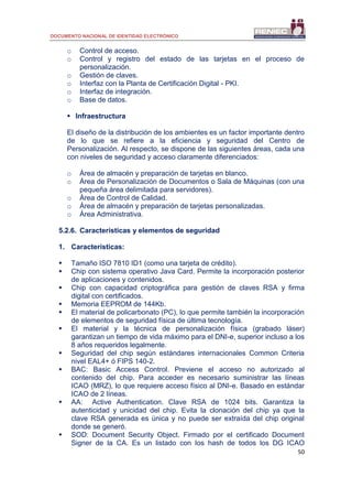 DOCUMENTO NACIONAL DE IDENTIDAD ELECTRÓNICO
50
o Control de acceso.
o Control y registro del estado de las tarjetas en el proceso de
personalización.
o Gestión de claves.
o Interfaz con la Planta de Certificación Digital - PKI.
o Interfaz de integración.
o Base de datos.
 Infraestructura
El diseño de la distribución de los ambientes es un factor importante dentro
de lo que se refiere a la eficiencia y seguridad del Centro de
Personalización. Al respecto, se dispone de las siguientes áreas, cada una
con niveles de seguridad y acceso claramente diferenciados:
o Área de almacén y preparación de tarjetas en blanco.
o Área de Personalización de Documentos o Sala de Máquinas (con una
pequeña área delimitada para servidores).
o Área de Control de Calidad.
o Área de almacén y preparación de tarjetas personalizadas.
o Área Administrativa.
5.2.6. Características y elementos de seguridad
1. Características:
 Tamaño ISO 7810 ID1 (como una tarjeta de crédito).
 Chip con sistema operativo Java Card. Permite la incorporación posterior
de aplicaciones y contenidos.
 Chip con capacidad criptográfica para gestión de claves RSA y firma
digital con certificados.
 Memoria EEPROM de 144Kb.
 El material de policarbonato (PC), lo que permite también la incorporación
de elementos de seguridad física de última tecnología.
 El material y la técnica de personalización física (grabado láser)
garantizan un tiempo de vida máximo para el DNI-e, superior incluso a los
8 años requeridos legalmente.
 Seguridad del chip según estándares internacionales Common Criteria
nivel EAL4+ ó FIPS 140-2.
 BAC: Basic Access Control. Previene el acceso no autorizado al
contenido del chip. Para acceder es necesario suministrar las líneas
ICAO (MRZ), lo que requiere acceso físico al DNI-e. Basado en estándar
ICAO de 2 líneas.
 AA: Active Authentication. Clave RSA de 1024 bits. Garantiza la
autenticidad y unicidad del chip. Evita la clonación del chip ya que la
clave RSA generada es única y no puede ser extraída del chip original
donde se generó.
 SOD: Document Security Object. Firmado por el certificado Document
Signer de la CA. Es un listado con los hash de todos los DG ICAO
 