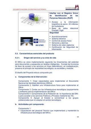DOCUMENTO NACIONAL DE IDENTIDAD ELECTRÓNICO
53
Interfaz con el Registro Único
de Identificación de las
Personas Naturales (RUIP)
 Acceso a la información
biográfica de aprox. 20 millones
de ciudadanos
 Base de datos relacional
Oracle® 10g®
Seguridad
 Acondicionamiento
 Sistema eléctrico
 Control de acceso físico
 Sensores y alarmas
 Sistema de video vigilancia
 Certificación de Seguridad de
Información
5.3. Características esenciales del producto
5.3.1. Origen del servicio y su ciclo de vida
El DNI-e se viene implementando siguiendo los lineamientos del estándar
para documentos y pasaportes en tarjetas inteligentes. Cumple las funciones
de llave de acceso a los servicios en línea (telemáticos), es multiaplicación,
preserva el principio de neutralidad tecnológica, es escalable y modular.
El diseño del Proyecto estuvo compuesto por:
a. Componentes de la Intervención:
Componente 1: Crear capacidades para implementar el Documento
Nacional de Identidad electrónico (DNI-e)
Componente 2: Habilitar una Infraestructura física para implementar el
DNI-e
Componente 3: Contar con los Infraestructura tecnológica (equipamiento
y software) para la implementación del DNI-e
Componente 4: Conocimiento de la Población de la importancia del DNI-
e para acceder a los servicios Públicos y Privados mediante las TIC.
Componente 5: Apoyar al Estado a concientizar a los grupos
poblacionales que no aceptan el cambio tecnológico.
b. Actividades por componente:
Componente 1:
 Capacitación del personal Técnico que implementará y mantendrá la
infraestructura tecnológica del DNI-e.
 