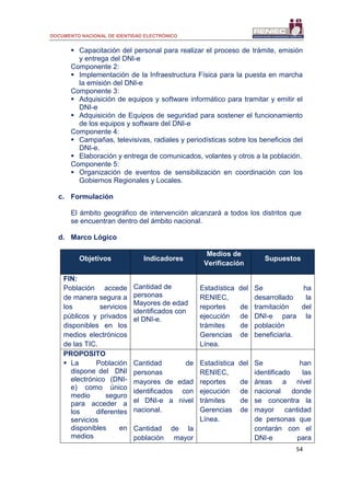 DOCUMENTO NACIONAL DE IDENTIDAD ELECTRÓNICO
54
 Capacitación del personal para realizar el proceso de trámite, emisión
y entrega del DNI-e
Componente 2:
 Implementación de la Infraestructura Física para la puesta en marcha
la emisión del DNI-e
Componente 3:
 Adquisición de equipos y software informático para tramitar y emitir el
DNI-e
 Adquisición de Equipos de seguridad para sostener el funcionamiento
de los equipos y software del DNI-e
Componente 4:
 Campañas, televisivas, radiales y periodísticas sobre los beneficios del
DNI-e.
 Elaboración y entrega de comunicados, volantes y otros a la población.
Componente 5:
 Organización de eventos de sensibilización en coordinación con los
Gobiernos Regionales y Locales.
c. Formulación
El ámbito geográfico de intervención alcanzará a todos los distritos que
se encuentran dentro del ámbito nacional.
d. Marco Lógico
Objetivos Indicadores
Medios de
Verificación
Supuestos
FIN:
Población accede
de manera segura a
los servicios
públicos y privados
disponibles en los
medios electrónicos
de las TIC.
Cantidad de
personas
Mayores de edad
identificados con
el DNI-e.
Estadística del
RENIEC,
reportes de
ejecución de
trámites de
Gerencias de
Línea.
Se ha
desarrollado la
tramitación del
DNI-e para la
población
beneficiaria.
PROPOSITO
 La Población
dispone del DNI
electrónico (DNI-
e) como único
medio seguro
para acceder a
los diferentes
servicios
disponibles en
medios
Cantidad de
personas
mayores de edad
identificados con
el DNI-e a nivel
nacional.
Cantidad de la
población mayor
Estadística del
RENIEC,
reportes de
ejecución de
trámites de
Gerencias de
Línea.
Se han
identificado las
áreas a nivel
nacional donde
se concentra la
mayor cantidad
de personas que
contarán con el
DNI-e para
 