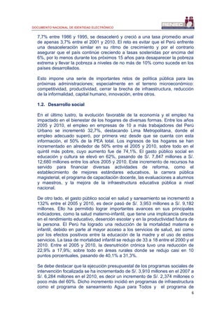 DOCUMENTO NACIONAL DE IDENTIDAD ELECTRÓNICO
6
7,7% entre 1986 y 1995, se desaceleró y creció a una tasa promedio anual
de apenas 3,7% entre el 2001 y 2010. El reto es evitar que el Perú enfrente
una desaceleración similar en su ritmo de crecimiento y por el contrario
asegurar que el país continúe creciendo a tasas sostenidas por encima del
6%, por lo menos durante los próximos 15 años para desaparecer la pobreza
extrema y llevar la pobreza a niveles de no más de 10% como sucede en los
países desarrollados.
Esto impone una serie de importantes retos de política pública para las
próximas administraciones; especialmente en el terreno microeconómico:
competitividad, productividad, cerrar la brecha de infraestructura, reducción
de la informalidad, capital humano, innovación, entre otros.
1.2. Desarrollo social
En el último lustro, la evolución favorable de la economía y el empleo ha
impactado en el bienestar de los hogares de diversas formas. Entre los años
2005 y 2010, el empleo en empresas de 10 a más trabajadores del Perú
Urbano se incrementó 32,7%, destacando Lima Metropolitana, donde el
empleo adecuado superó, por primera vez desde que se cuenta con esta
información, el 50% de la PEA total. Los ingresos de los hogares se han
incrementado en alrededor de 50% entre el 2005 y 2010, sobre todo en el
quintil más pobre, cuyo aumento fue de 74,1%. El gasto público social en
educación y cultura se elevó en 62%, pasando de S/. 7,847 millones a S/.
12,680 millones entre los años 2005 y 2010. Este incremento de recursos ha
servido para financiar diversas actividades de reforma, como el
establecimiento de mejores estándares educativos, la carrera pública
magisterial, el programa de capacitación docente, las evaluaciones a alumnos
y maestros, y la mejora de la infraestructura educativa pública a nivel
nacional.
De otro lado, el gasto público social en salud y saneamiento se incrementó a
132% entre el 2005 y 2010, es decir pasó de S/. 3,953 millones a S/. 9,182
millones. Ello ha permitido lograr importantes avances en sus principales
indicadores, como la salud materno-infantil, que tiene una implicancia directa
en el rendimiento educativo, deserción escolar y en la productividad futura de
la persona. El Perú ha logrado una reducción de la mortalidad materna e
infantil, debido en parte al mayor acceso a los servicios de salud, así como
por los efectos positivos entre la educación de la madre y el uso de estos
servicios. La tasa de mortalidad infantil se redujo de 33 a 18 entre el 2000 y el
2010. Entre el 2005 y 2010, la desnutrición crónica tuvo una reducción de
22,9% a 17,9%; sobre todo en áreas rurales donde se redujo casi en 10
puntos porcentuales, pasando de 40,1% a 31,3%.
Se debe destacar que la ejecución presupuestal de los programas sociales de
intervención focalizada se ha incrementado de S/. 3,910 millones en el 2007 a
S/. 6,284 millones en el 2010, es decir un incremento de S/. 2,374 millones o
poco más del 60%. Dicho incremento incidió en programas de infraestructura
como el programa de saneamiento Agua para Todos y el programa de
 