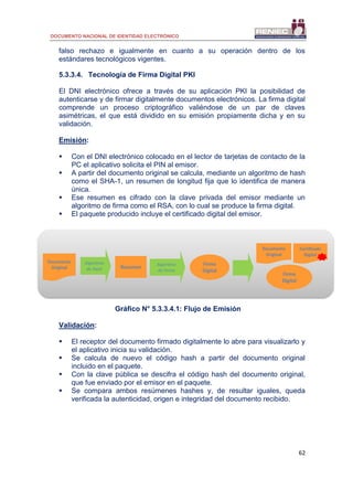 DOCUMENTO NACIONAL DE IDENTIDAD ELECTRÓNICO
62
falso rechazo e igualmente en cuanto a su operación dentro de los
estándares tecnológicos vigentes.
5.3.3.4. Tecnología de Firma Digital PKI
El DNI electrónico ofrece a través de su aplicación PKI la posibilidad de
autenticarse y de firmar digitalmente documentos electrónicos. La firma digital
comprende un proceso criptográfico valiéndose de un par de claves
asimétricas, el que está dividido en su emisión propiamente dicha y en su
validación.
Emisión:
 Con el DNI electrónico colocado en el lector de tarjetas de contacto de la
PC el aplicativo solicita el PIN al emisor.
 A partir del documento original se calcula, mediante un algoritmo de hash
como el SHA-1, un resumen de longitud fija que lo identifica de manera
única.
 Ese resumen es cifrado con la clave privada del emisor mediante un
algoritmo de firma como el RSA, con lo cual se produce la firma digital.
 El paquete producido incluye el certificado digital del emisor.
Gráfico N° 5.3.3.4.1: Flujo de Emisión
Validación:
 El receptor del documento firmado digitalmente lo abre para visualizarlo y
el aplicativo inicia su validación.
 Se calcula de nuevo el código hash a partir del documento original
incluido en el paquete.
 Con la clave pública se descifra el código hash del documento original,
que fue enviado por el emisor en el paquete.
 Se compara ambos resúmenes hashes y, de resultar iguales, queda
verificada la autenticidad, origen e integridad del documento recibido.
Documento
Original
Algoritmo
de Hash Resumen
Algoritmo
de Firma
Firma
Digital
Documento
Original
Certificado
Digital
Firma
Digital
 