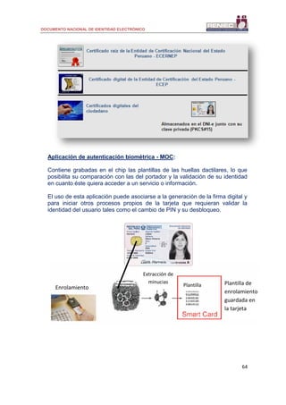 DOCUMENTO NACIONAL DE IDENTIDAD ELECTRÓNICO
64
Aplicación de autenticación biométrica - MOC:
Contiene grabadas en el chip las plantillas de las huellas dactilares, lo que
posibilita su comparación con las del portador y la validación de su identidad
en cuanto éste quiera acceder a un servicio o información.
El uso de esta aplicación puede asociarse a la generación de la firma digital y
para iniciar otros procesos propios de la tarjeta que requieran validar la
identidad del usuario tales como el cambio de PIN y su desbloqueo.
Enrolamiento
Extracción de
minucias Plantilla de
enrolamiento
guardada en
la tarjeta
Plantilla
 