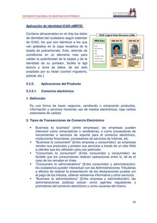 DOCUMENTO NACIONAL DE IDENTIDAD ELECTRÓNICO
65
Aplicación de identidad ICAO eMRTD:
Contiene almacenados en el chip los datos
de identidad del ciudadano según estándar
de ICAO, los que son idénticos a los que
van grabados en la capa receptiva de la
tarjeta de policarbonato. Esto, además de
constituirse en un elemento más para
validar la autenticidad de la tarjeta y de la
identidad de su portador, facilita la ágil
lectura y toma de datos, de ser esto
aceptado por su titular (control migratorio,
policial, etc.).
5.3.5. Aplicaciones del Producto
5.3.5.1. Comercio electrónico
1. Definición
Es una forma de hacer negocios, vendiendo o comprando productos,
información y servicios haciendo uso de medios electrónicos, bajo ciertos
estándares de calidad.
2. Tipos de Transacciones de Comercio Electrónico
 Business to business" (entre empresas): las empresas pueden
intervenir como compradoras o vendedoras, o como proveedoras de
herramientas o servicios de soporte para el comercio electrónico,
instituciones financieras, proveedores de servicios de Internet, etc.
 "Business to consumers" (Entre empresa y consumidor): as empresas
venden sus productos y prestan sus servicios a través de un sitio Web
a clientes que los utilizarán para uso particular.
 "Consumers to consumers" (Entre consumidor y consumidor): es
factible que los consumidores realicen operaciones entre sí, tal es el
caso de los remates en línea.
 "Consumers to administrations" (Entre consumidor y administración):
los ciudadanos pueden interactuar con las Administraciones Tributarias
a efectos de realizar la presentación de las declaraciones juradas y/o
el pago de los tributos, obtener asistencia informativa y otros servicios.
 "Business to administrations" (Entre empresa y administración): las
administraciones públicas actúan como agentes reguladores y
promotores del comercio electrónico y como usuarias del mismo.
 