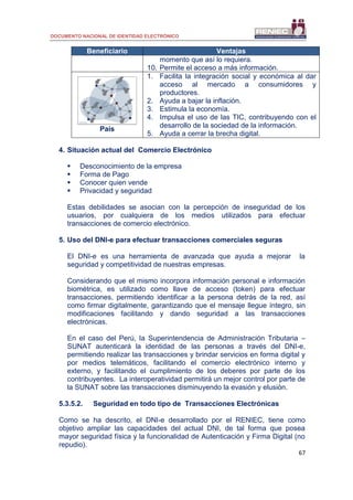 DOCUMENTO NACIONAL DE IDENTIDAD ELECTRÓNICO
67
Beneficiario Ventajas
momento que así lo requiera.
10. Permite el acceso a más información.
País
1. Facilita la integración social y económica al dar
acceso al mercado a consumidores y
productores.
2. Ayuda a bajar la inflación.
3. Estimula la economía.
4. Impulsa el uso de las TIC, contribuyendo con el
desarrollo de la sociedad de la información.
5. Ayuda a cerrar la brecha digital.
4. Situación actual del Comercio Electrónico
 Desconocimiento de la empresa
 Forma de Pago
 Conocer quien vende
 Privacidad y seguridad
Estas debilidades se asocian con la percepción de inseguridad de los
usuarios, por cualquiera de los medios utilizados para efectuar
transacciones de comercio electrónico.
5. Uso del DNI-e para efectuar transacciones comerciales seguras
El DNI-e es una herramienta de avanzada que ayuda a mejorar la
seguridad y competitividad de nuestras empresas.
Considerando que el mismo incorpora información personal e información
biométrica, es utilizado como llave de acceso (token) para efectuar
transacciones, permitiendo identificar a la persona detrás de la red, así
como firmar digitalmente, garantizando que el mensaje llegue íntegro, sin
modificaciones facilitando y dando seguridad a las transacciones
electrónicas.
En el caso del Perú, la Superintendencia de Administración Tributaria –
SUNAT autenticará la identidad de las personas a través del DNI-e,
permitiendo realizar las transacciones y brindar servicios en forma digital y
por medios telemáticos, facilitando el comercio electrónico interno y
externo, y facilitando el cumplimiento de los deberes por parte de los
contribuyentes. La interoperatividad permitirá un mejor control por parte de
la SUNAT sobre las transacciones disminuyendo la evasión y elusión.
5.3.5.2. Seguridad en todo tipo de Transacciones Electrónicas
Como se ha descrito, el DNI-e desarrollado por el RENIEC, tiene como
objetivo ampliar las capacidades del actual DNI, de tal forma que posea
mayor seguridad física y la funcionalidad de Autenticación y Firma Digital (no
repudio).
 