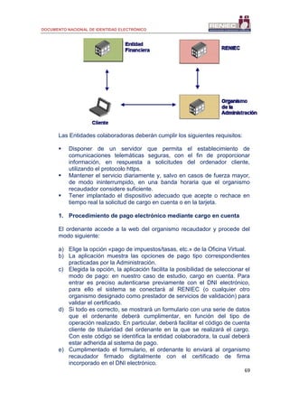 DOCUMENTO NACIONAL DE IDENTIDAD ELECTRÓNICO
69
Las Entidades colaboradoras deberán cumplir los siguientes requisitos:
 Disponer de un servidor que permita el establecimiento de
comunicaciones telemáticas seguras, con el fin de proporcionar
información, en respuesta a solicitudes del ordenador cliente,
utilizando el protocolo https.
 Mantener el servicio diariamente y, salvo en casos de fuerza mayor,
de modo ininterrumpido, en una banda horaria que el organismo
recaudador considere suficiente.
 Tener implantado el dispositivo adecuado que acepte o rechace en
tiempo real la solicitud de cargo en cuenta o en la tarjeta.
1. Procedimiento de pago electrónico mediante cargo en cuenta
El ordenante accede a la web del organismo recaudador y procede del
modo siguiente:
a) Elige la opción «pago de impuestos/tasas, etc.» de la Oficina Virtual.
b) La aplicación muestra las opciones de pago tipo correspondientes
practicadas por la Administración.
c) Elegida la opción, la aplicación facilita la posibilidad de seleccionar el
modo de pago: en nuestro caso de estudio, cargo en cuenta. Para
entrar es preciso autenticarse previamente con el DNI electrónico,
para ello el sistema se conectará al RENIEC (o cualquier otro
organismo designado como prestador de servicios de validación) para
validar el certificado.
d) Si todo es correcto, se mostrará un formulario con una serie de datos
que el ordenante deberá cumplimentar, en función del tipo de
operación realizado. En particular, deberá facilitar el código de cuenta
cliente de titularidad del ordenante en la que se realizará el cargo.
Con este código se identifica la entidad colaboradora, la cual deberá
estar adherida al sistema de pago.
e) Cumplimentado el formulario, el ordenante lo enviará al organismo
recaudador firmado digitalmente con el certificado de firma
incorporado en el DNI electrónico.
 