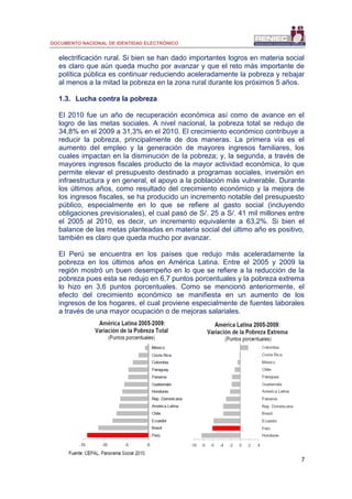 DOCUMENTO NACIONAL DE IDENTIDAD ELECTRÓNICO
7
electrificación rural. Si bien se han dado importantes logros en materia social
es claro que aún queda mucho por avanzar y que el reto más importante de
política pública es continuar reduciendo aceleradamente la pobreza y rebajar
al menos a la mitad la pobreza en la zona rural durante los próximos 5 años.
1.3. Lucha contra la pobreza
El 2010 fue un año de recuperación económica así como de avance en el
logro de las metas sociales. A nivel nacional, la pobreza total se redujo de
34,8% en el 2009 a 31,3% en el 2010. El crecimiento económico contribuye a
reducir la pobreza, principalmente de dos maneras. La primera vía es el
aumento del empleo y la generación de mayores ingresos familiares, los
cuales impactan en la disminución de la pobreza; y, la segunda, a través de
mayores ingresos fiscales producto de la mayor actividad económica, lo que
permite elevar el presupuesto destinado a programas sociales, inversión en
infraestructura y en general, el apoyo a la población más vulnerable. Durante
los últimos años, como resultado del crecimiento económico y la mejora de
los ingresos fiscales, se ha producido un incremento notable del presupuesto
público, especialmente en lo que se refiere al gasto social (incluyendo
obligaciones previsionales), el cual pasó de S/. 25 a S/. 41 mil millones entre
el 2005 al 2010, es decir, un incremento equivalente a 63,2%. Si bien el
balance de las metas planteadas en materia social del último año es positivo,
también es claro que queda mucho por avanzar.
El Perú se encuentra en los países que redujo más aceleradamente la
pobreza en los últimos años en América Latina. Entre el 2005 y 2009 la
región mostró un buen desempeño en lo que se refiere a la reducción de la
pobreza pues esta se redujo en 6,7 puntos porcentuales y la pobreza extrema
lo hizo en 3,6 puntos porcentuales. Como se mencionó anteriormente, el
efecto del crecimiento económico se manifiesta en un aumento de los
ingresos de los hogares, el cual proviene especialmente de fuentes laborales
a través de una mayor ocupación o de mejoras salariales.
 